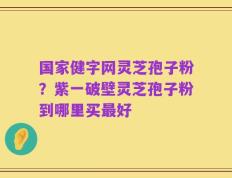 国家健字网灵芝孢子粉？紫一破壁灵芝孢子粉到哪里买最好