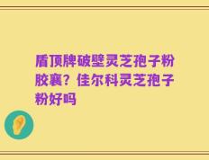 盾顶牌破壁灵芝孢子粉胶襄？佳尔科灵芝孢子粉好吗