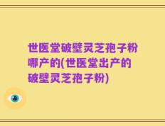 世医堂破壁灵芝孢子粉哪产的(世医堂出产的破壁灵芝孢子粉)