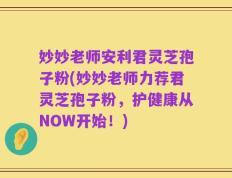 妙妙老师安利君灵芝孢子粉(妙妙老师力荐君灵芝孢子粉，护健康从NOW开始！)