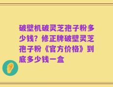 破壁机破灵芝孢子粉多少钱？修正牌破壁灵芝孢子粉《官方价格》到底多少钱一盒