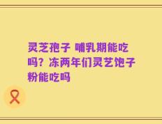 灵芝孢子 哺乳期能吃吗？冻两年们灵艺饱子粉能吃吗