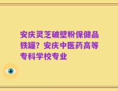 安庆灵芝破壁粉保健品铁罐？安庆中医药高等专科学校专业