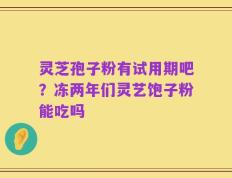 灵芝孢子粉有试用期吧？冻两年们灵艺饱子粉能吃吗