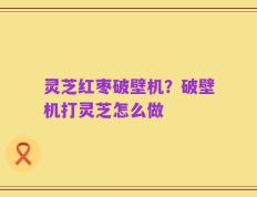 灵芝红枣破壁机？破壁机打灵芝怎么做