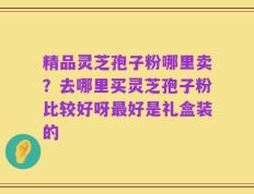 精品灵芝孢子粉哪里卖？去哪里买灵芝孢子粉比较好呀最好是礼盒装的