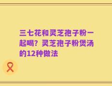 三七花和灵芝孢子粉一起喝？灵芝孢子粉煲汤的12种做法