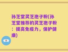 孙芝堂灵芝孢子粉(孙芝堂推荐的灵芝孢子粉：提高免疫力，保护健康)