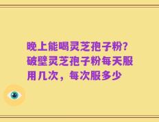 晚上能喝灵芝孢子粉？破壁灵芝孢子粉每天服用几次，每次服多少