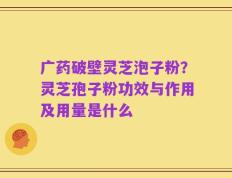 广药破壁灵芝泡子粉？灵芝孢子粉功效与作用及用量是什么