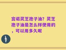 宫诺灵芝孢子油？灵芝孢子油是怎么样使用的，可以用多久呢