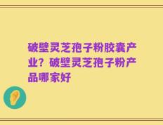 破壁灵芝孢子粉胶囊产业？破壁灵芝孢子粉产品哪家好