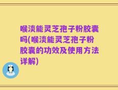 喉淡能灵芝孢子粉胶囊吗(喉淡能灵芝孢子粉胶囊的功效及使用方法详解)