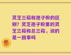灵芝三萜和孢子粉的区别？灵芝孢子粉里的灵芝三萜和总三萜，说的是一回事吗