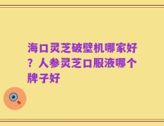 海口灵芝破壁机哪家好？人参灵芝口服液哪个牌子好