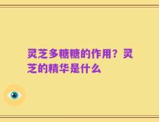 灵芝多糖糖的作用？灵芝的精华是什么