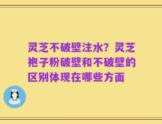 灵芝不破壁注水？灵芝袍子粉破壁和不破壁的区别体现在哪些方面