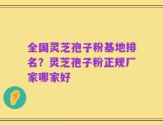 全国灵芝孢子粉基地排名？灵芝孢子粉正规厂家哪家好