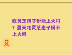 吃灵芝孢子粉能上火吗？夏天吃灵芝孢子粉不上火吗