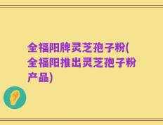 全福阳牌灵芝孢子粉(全福阳推出灵芝孢子粉产品)