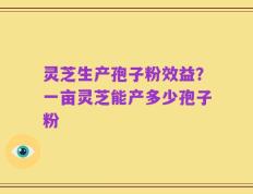 灵芝生产孢子粉效益？一亩灵芝能产多少孢子粉