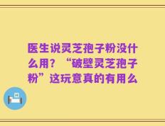 医生说灵芝孢子粉没什么用？“破壁灵芝孢子粉”这玩意真的有用么