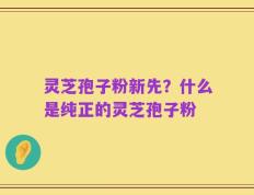灵芝孢子粉新先？什么是纯正的灵芝孢子粉