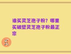 谁买灵芝孢子粉？哪里买破壁灵芝孢子粉最正宗