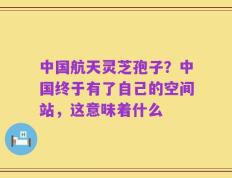 中国航天灵芝孢子？中国终于有了自己的空间站，这意味着什么