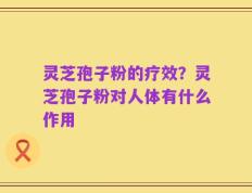 灵芝孢子粉的疗效？灵芝孢子粉对人体有什么作用