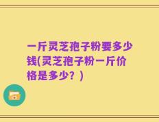 一斤灵芝孢子粉要多少钱(灵芝孢子粉一斤价格是多少？)
