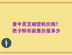 晋中灵芝破壁机价格？孢子粉市面售价是多少