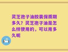 灵芝孢子油胶囊保质期多久？灵芝孢子油是怎么样使用的，可以用多久呢