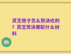 灵芝孢子怎么熬汤吃的？灵芝煲汤要配什么材料