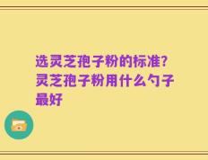 选灵芝孢子粉的标准？灵芝孢子粉用什么勺子最好