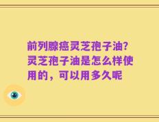 前列腺癌灵芝孢子油？灵芝孢子油是怎么样使用的，可以用多久呢