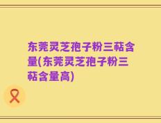 东莞灵芝孢子粉三萜含量(东莞灵芝孢子粉三萜含量高)