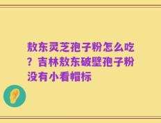 敖东灵芝孢子粉怎么吃？吉林敖东破壁孢子粉没有小看帽标