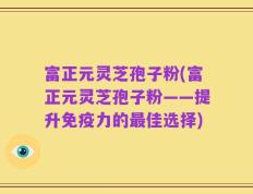 富正元灵芝孢子粉(富正元灵芝孢子粉——提升免疫力的最佳选择)