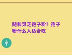 随和灵芝孢子粉？孢子粉什么人适合吃