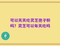 可以天天吃灵芝孢子粉吗？灵芝可以每天吃吗