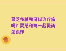 灵芝多糖鸭可以治疗病吗？灵芝和鸡一起煲汤怎么样
