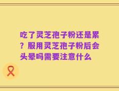 吃了灵芝孢子粉还是累？服用灵芝孢子粉后会头晕吗需要注意什么