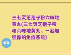 三七灵芝孢子粉六味地黄丸(三七灵芝孢子粉和六味地黄丸，一起加强你的免疫系统)