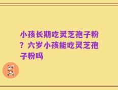 小孩长期吃灵芝孢子粉？六岁小孩能吃灵芝孢子粉吗