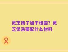 灵芝孢子加干桂圆？灵芝煲汤要配什么材料