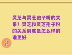 灵芝与灵芝孢子粉的关系？灵芝和灵芝孢子粉的关系到底是怎么样的谁更好