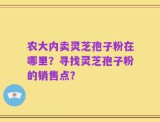 农大内卖灵芝孢子粉在哪里？寻找灵芝孢子粉的销售点？