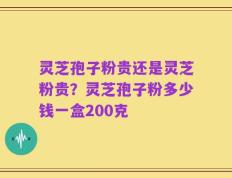 灵芝孢子粉贵还是灵芝粉贵？灵芝孢子粉多少钱一盒200克