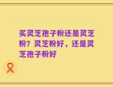 买灵芝孢子粉还是灵芝粉？灵芝粉好，还是灵芝孢子粉好